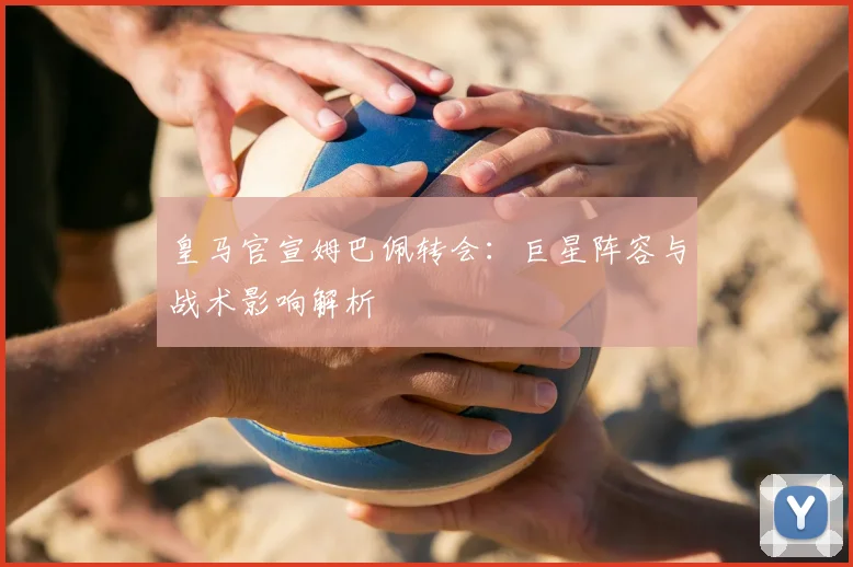 皇马官宣姆巴佩转会：巨星阵容与战术影响解析
