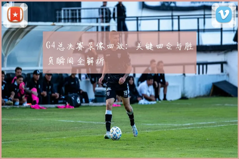 G4总决赛录像回放：关键回合与胜负瞬间全解析