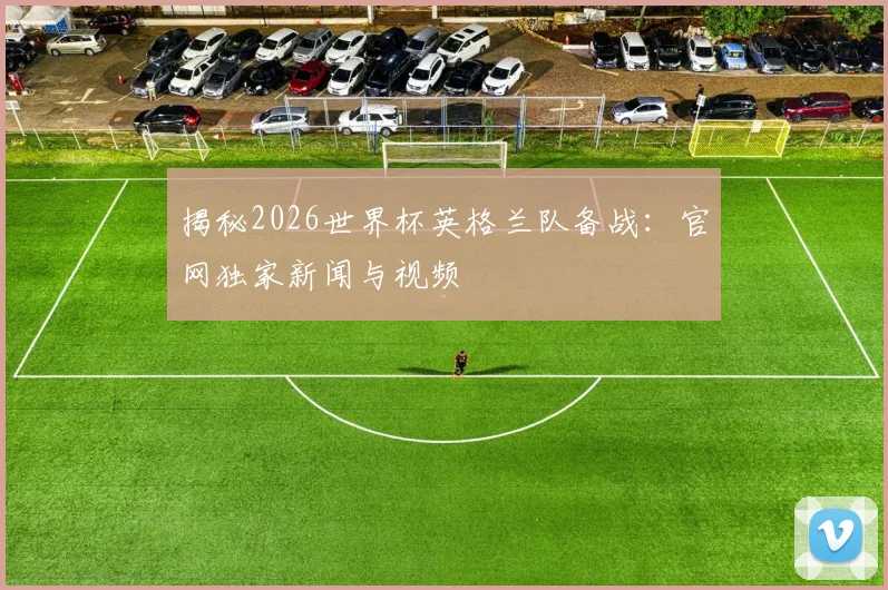 揭秘2026世界杯英格兰队备战：官网独家新闻与视频