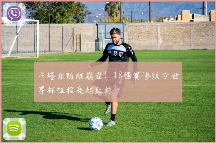 卡塔尔防线崩盘！18强赛惨败令世界杯征程亮起红灯