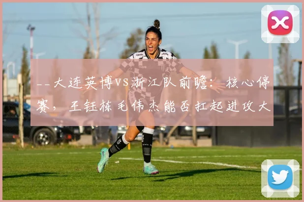 __大连英博vs浙江队前瞻：核心停赛，王钰栋毛伟杰能否扛起进攻大旗？__
