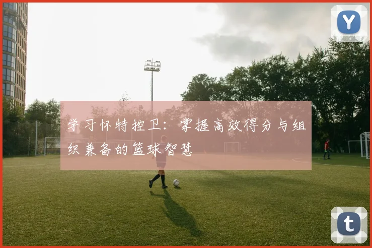 学习怀特控卫：掌握高效得分与组织兼备的篮球智慧