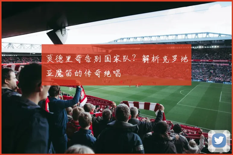 莫德里奇告别国家队？解析克罗地亚魔笛的传奇绝唱