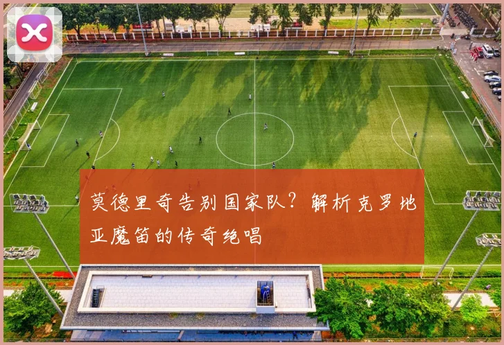 莫德里奇告别国家队?解析克罗地亚魔笛的传奇绝唱