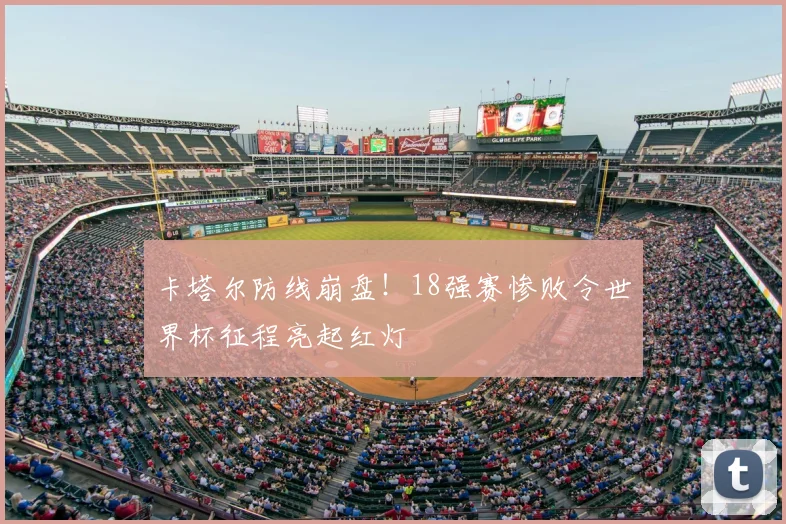卡塔尔防线崩盘！18强赛惨败令世界杯征程亮起红灯