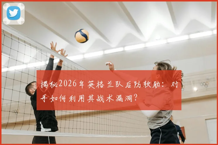 揭秘2026年英格兰队后防软肋：对手如何利用其战术漏洞？