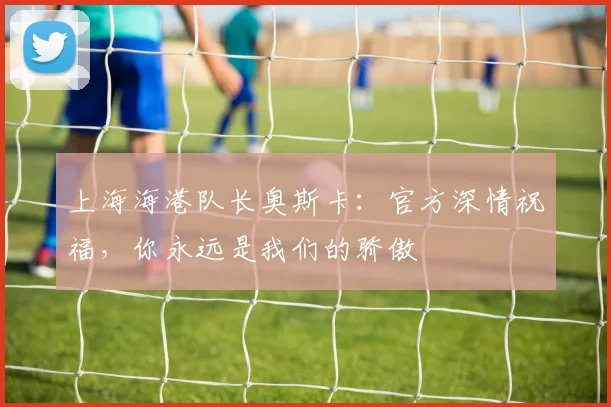 上海海港队长奥斯卡：官方深情祝福，你永远是我们的骄傲