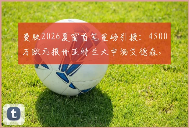 曼联2026夏窗首笔重磅引援：4500万欧元报价亚特兰大中场艾德森，成功截胡马竞，转会细节与球员分析全解析